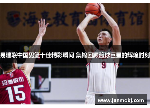 易建联中国男篮十佳精彩瞬间 集锦回顾篮球巨星的辉煌时刻